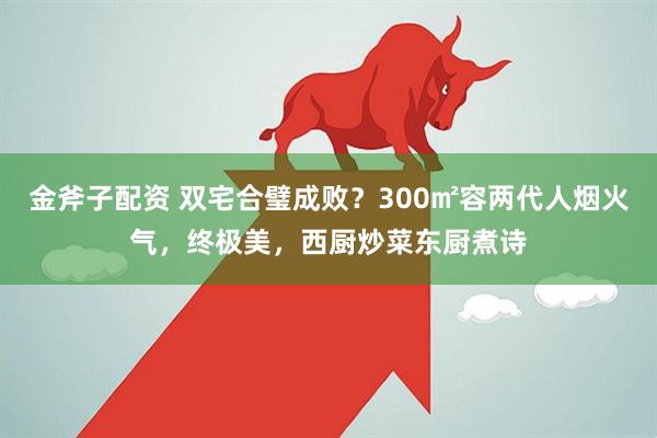 金斧子配资 双宅合璧成败？300㎡容两代人烟火气，终极美，西厨炒菜东厨煮诗
