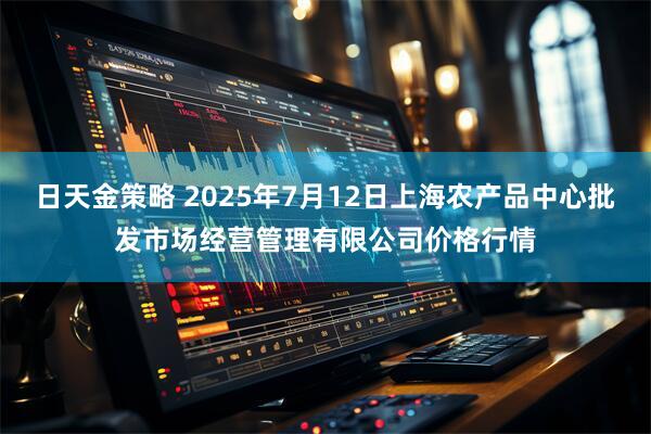 日天金策略 2025年7月12日上海农产品中心批发市场经营管理有限公司价格行情