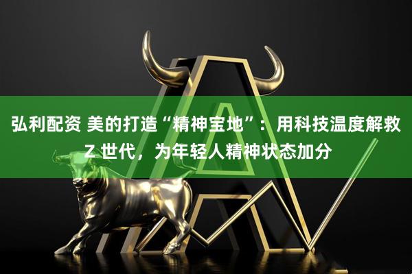 弘利配资 美的打造“精神宝地”：用科技温度解救 Z 世代，为年轻人精神状态加分