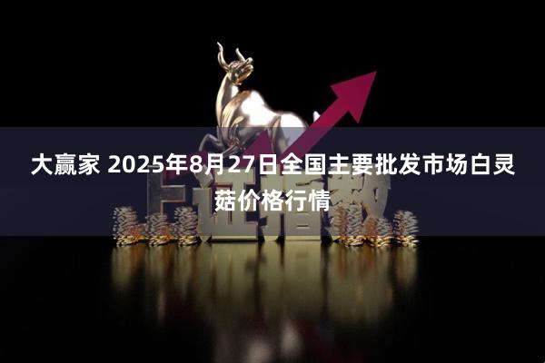 大赢家 2025年8月27日全国主要批发市场白灵菇价格行情