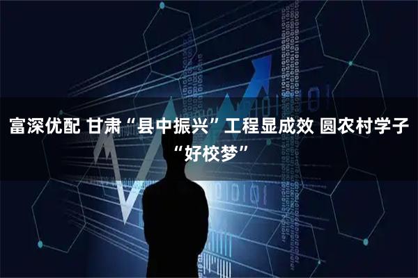 富深优配 甘肃“县中振兴”工程显成效 圆农村学子“好校梦”