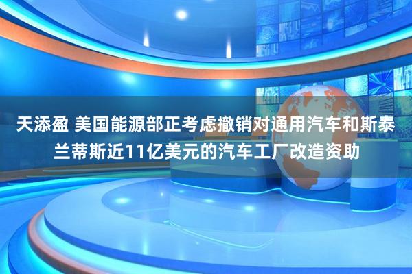 天添盈 美国能源部正考虑撤销对通用汽车和斯泰兰蒂斯近11亿美元的汽车工厂改造资助