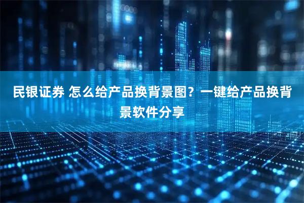 民银证券 怎么给产品换背景图？一键给产品换背景软件分享