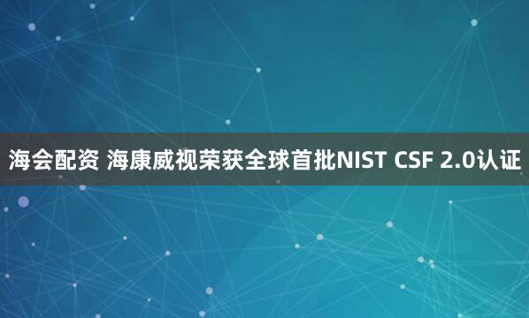 海会配资 海康威视荣获全球首批NIST CSF 2.0认证