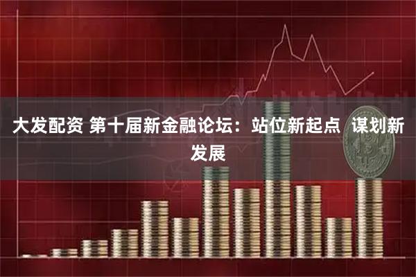 大发配资 第十届新金融论坛：站位新起点  谋划新发展