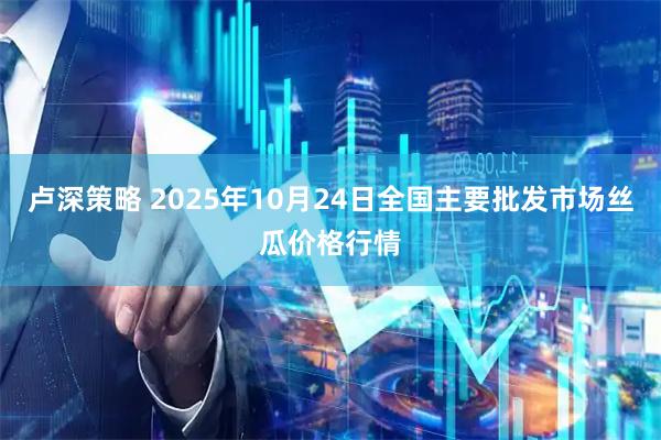 卢深策略 2025年10月24日全国主要批发市场丝瓜价格行情