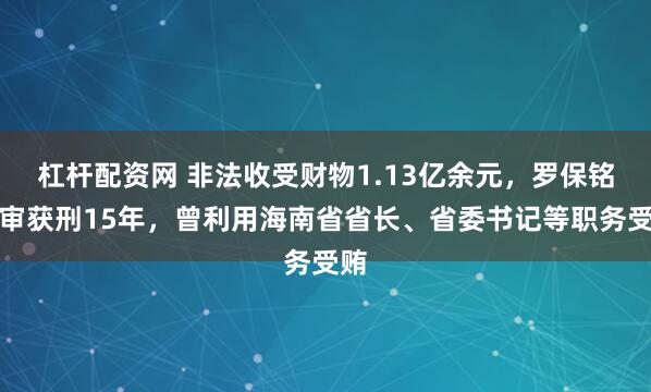 杠杆配资网 非法收受财物1.13亿余元，罗保铭一审获刑15年，曾利用海南省省长、省委书记等职务受贿