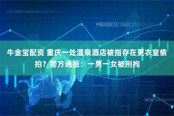 牛金宝配资 重庆一处温泉酒店被指存在更衣室偷拍？警方通报：一男一女被刑拘