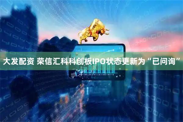 大发配资 荣信汇科科创板IPO状态更新为“已问询”