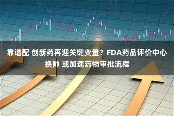 靠谱配 创新药再迎关键变量？FDA药品评价中心换帅 或加速药物审批流程