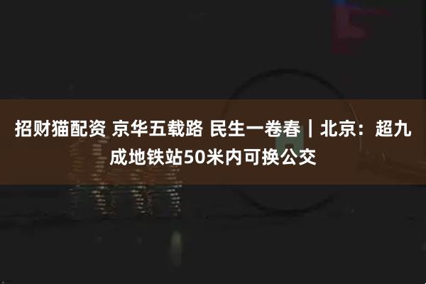 招财猫配资 京华五载路 民生一卷春｜北京：超九成地铁站50米内可换公交