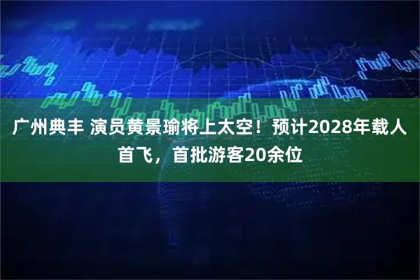 广州典丰 演员黄景瑜将上太空！预计2028年载人首飞，首批游客20余位