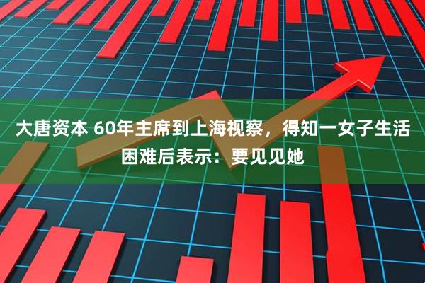 大唐资本 60年主席到上海视察，得知一女子生活困难后表示：要见见她