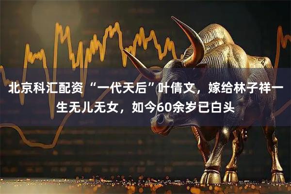 北京科汇配资 “一代天后”叶倩文，嫁给林子祥一生无儿无女，如今60余岁已白头