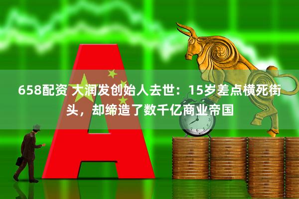 658配资 大润发创始人去世：15岁差点横死街头，却缔造了数千亿商业帝国